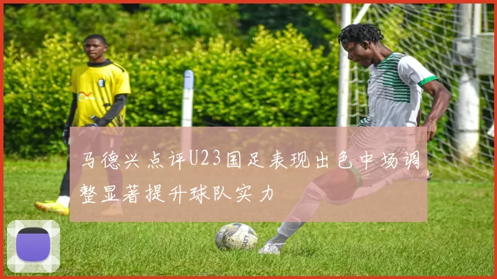 马德兴点评U23国足表现出色中场调整显著提升球队实力