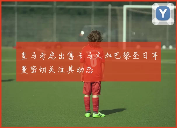 皇马考虑出售卡马文加巴黎圣日耳曼密切关注其动态