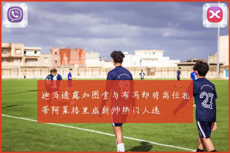 迪马透露加图索与布冯即将离任孔蒂阿莱格里成新帅热门人选