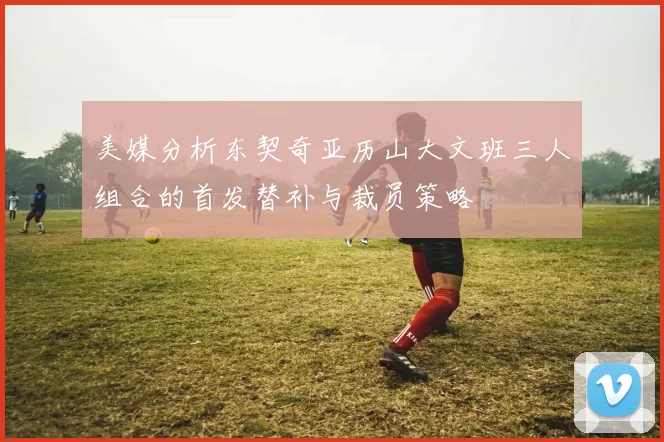美媒分析东契奇亚历山大文班三人组合的首发替补与裁员策略