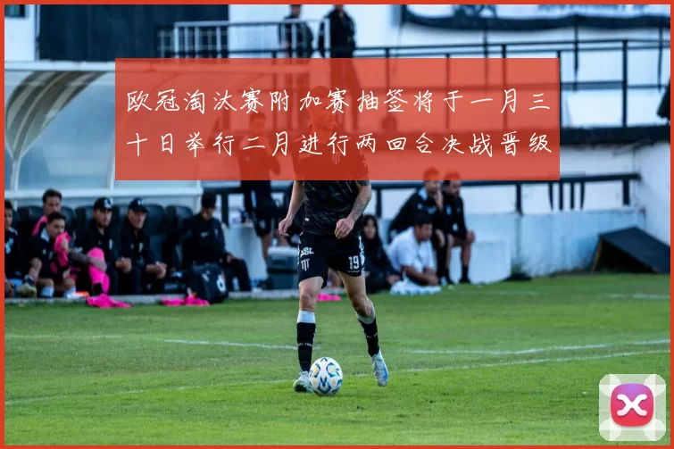 欧冠淘汰赛附加赛抽签将于一月三十日举行二月进行两回合决战晋级十六强