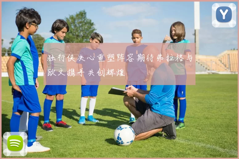 独行侠决心重塑阵容期待弗拉格与欧文携手共创辉煌