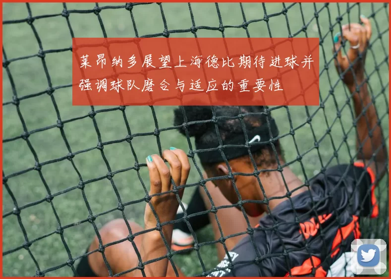 莱昂纳多展望上海德比期待进球并强调球队磨合与适应的重要性