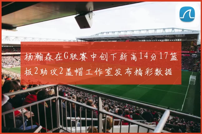 杨瀚森在G联赛中创下新高14分17篮板2助攻2盖帽工作室发布精彩数据海报