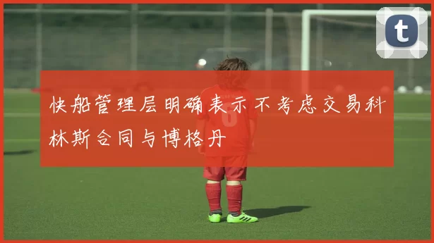 快船管理层明确表示不考虑交易科林斯合同与博格丹
