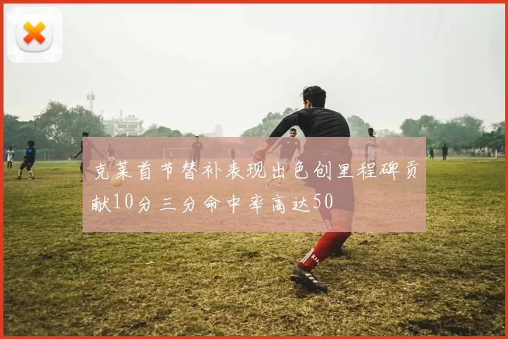 克莱首节替补表现出色创里程碑贡献10分三分命中率高达50