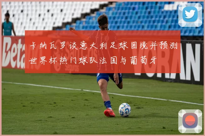 卡纳瓦罗谈意大利足球困境并预测世界杯热门球队法国与葡萄牙