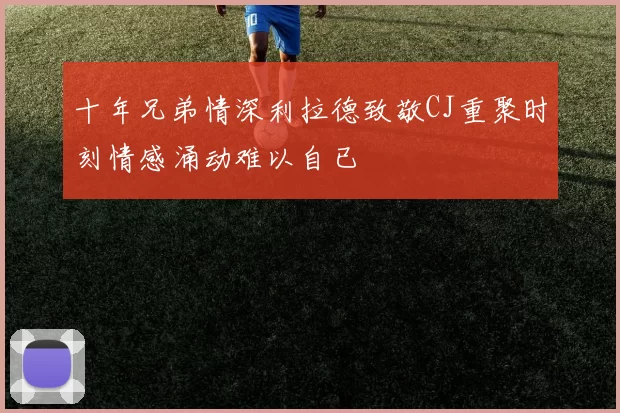 十年兄弟情深利拉德致敬CJ重聚时刻情感涌动难以自已