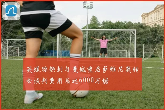 英媒称热刺与曼城重启萨维尼奥转会谈判费用或达6000万镑