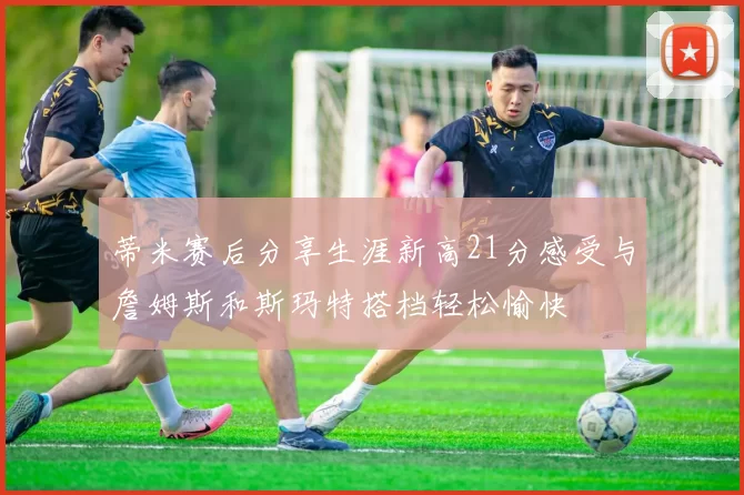 蒂米赛后分享生涯新高21分感受与詹姆斯和斯玛特搭档轻松愉快