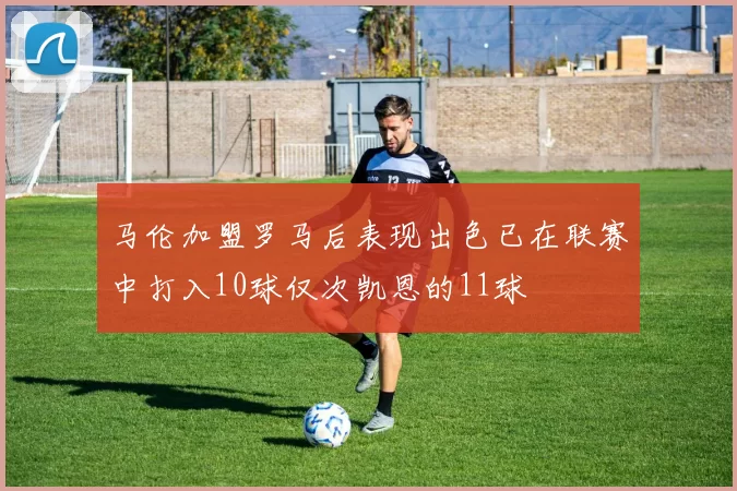 马伦加盟罗马后表现出色已在联赛中打入10球仅次凯恩的11球